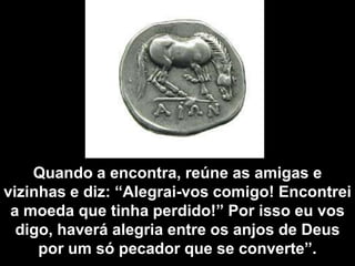 Quando a encontra, reúne as amigas e vizinhas e diz: “Alegrai-vos comigo! Encontrei a moeda que tinha perdido!” Por isso eu vos digo, haverá alegria entre os anjos de Deus por um só pecador que se converte”.