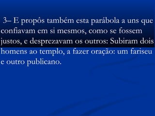  
3– E propôs também esta parábola a uns que
confiavam em si mesmos, como se fossem
justos, e desprezavam os outros: Subiram dois
homens ao templo, a fazer oração: um fariseu
e outro publicano.
 