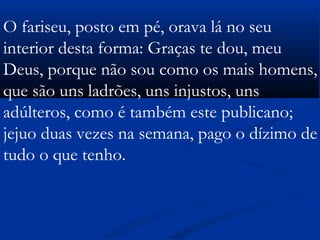 O fariseu, posto em pé, orava lá no seu
interior desta forma: Graças te dou, meu
Deus, porque não sou como os mais homens,
que são uns ladrões, uns injustos, uns
adúlteros, como é também este publicano;
jejuo duas vezes na semana, pago o dízimo de
tudo o que tenho.        
 