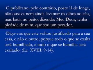 O publicano, pelo contrário, posto lá de longe,
não ousava nem ainda levantar os olhos ao céu,
mas batia no peito, dizendo: Meu Deus, tenha
piedade de mim, que sou um pecador.
-Digo-vos que este voltou justificado para a sua
casa, e não o outro; porque todo o que se exalta
será humilhado, e todo o que se humilha será
exaltado. (Lc XVIII: 9-14).       
 