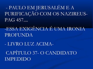 - PAULO EM JERUSALÉM E A
PURIFICAÇÃO COM OS NAZIREUS-
PAG 457....
-ESSA EXIGÊNCIA É UMA IRONIA
PROFUNDA
- LIVRO LUZ ACIMA-
CAPÍTULO 37- O CANDIDATO
IMPEDIDO
 
