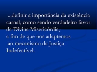  
...definir a importância da existência
carnal, como sendo verdadeiro favor
da Divina Misericórdia,
a fim de que nos adaptemos
ao mecanismo da Justiça
Indefectível.
 
