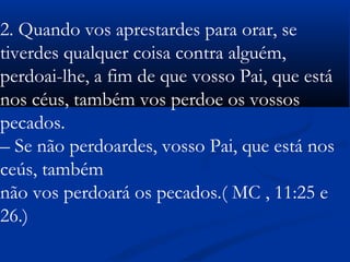  
2. Quando vos aprestardes para orar, se
tiverdes qualquer coisa contra alguém,
perdoai-lhe, a fim de que vosso Pai, que está
nos céus, também vos perdoe os vossos
pecados.
– Se não perdoardes, vosso Pai, que está nos
ceús, também
não vos perdoará os pecados.( MC , 11:25 e
26.)
 