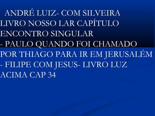  
ANDRÉ LUIZ- COM SILVEIRA
LIVRO NOSSO LAR CAPÍTULO
ENCONTRO SINGULAR
- PAULO QUANDO FOI CHAMADO
POR THIAGO PARA IR EM JERUSALÉM
- FILIPE COM JESUS- LIVRO LUZ
ACIMA CAP 34
 