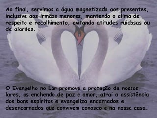 Ao final, servimos a água magnetizada aos presentes,
inclusive aos irmãos menores, mantendo o clima de
respeito e recolhimento, evitando atitudes ruidosas ou
de alardes.
O Evangelho no Lar promove a proteção de nossos
lares, os enchendo de paz e amor, atrai a assistência
dos bons espíritos e evangeliza encarnados e
desencarnados que convivem conosco e na nossa casa.
 