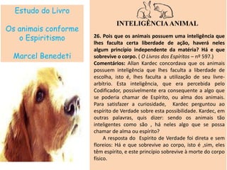 Estudo do Livro
Os animais conforme
o Espiritismo
Marcel Benedeti
INTELIGÊNCIAANIMAL
26. Pois que os animais possuem uma inteligência que
lhes faculta certa liberdade de ação, haverá neles
algum princípio independente da matéria? Há e que
sobrevive o corpo. ( O Livros dos Espíritos – nº 597.)
Comentários: Allan Kardec concordava que os animais
possuem inteligência que lhes faculta a liberdade de
escolha, isto é, lhes faculta a utilização de seu livre-
arbítrio. Esta inteligência, que era percebida pelo
Codificador, possivelmente era consequente a algo que
se poderia chamar de Espírito, ou alma dos animais.
Para satisfazer a curiosidade, Kardec perguntou ao
espírito de Verdade sobre esta possibilidade. Kardec, em
outras palavras, quis dizer: sendo os animais tão
inteligentes como são , há neles algo que se possa
chamar de alma ou espírito?
A resposta do Espírito de Verdade foi direta e sem
floreios: Há e que sobrevive ao corpo, isto é ,sim, eles
têm espírito, e este princípio sobrevive à morte do corpo
físico.
 