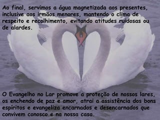 Ao final, servimos a água magnetizada aos presentes,
inclusive aos irmãos menores, mantendo o clima de
respeito e recolhimento, evitando atitudes ruidosas ou
de alardes.
O Evangelho no Lar promove a proteção de nossos lares,
os enchendo de paz e amor, atrai a assistência dos bons
espíritos e evangeliza encarnados e desencarnados que
convivem conosco e na nossa casa.
 