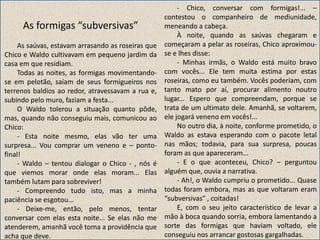 As formigas “subversivas”
As saúvas, estavam arrasando as roseiras que
Chico e Waldo cultivavam em pequeno jardim da
casa em que residiam.
Todas as noites, as formigas movimentando-
se em pelotão, saíam de seus formigueiros nos
terrenos baldios ao redor, atravessavam a rua e,
subindo pelo muro, faziam a festa...
O Waldo tolerou a situação quanto pôde,
mas, quando não conseguiu mais, comunicou ao
Chico:
- Esta noite mesmo, elas vão ter uma
surpresa... Vou comprar um veneno e – ponto-
final!
- Waldo – tentou dialogar o Chico - , nós é
que viemos morar onde elas moram... Elas
também lutam para sobreviver!
- Compreendo tudo isto, mas a minha
paciência se esgotou...
- Deixe-me, então, pelo menos, tentar
conversar com elas esta noite... Se elas não me
atenderem, amanhã você toma a providência que
acha que deve.
- Chico, conversar com formigas!... –
contestou o companheiro de mediunidade,
meneando a cabeça.
À noite, quando as saúvas chegaram e
começaram a pelar as roseiras, Chico aproximou-
se e lhes disse:
- Minhas irmãs, o Waldo está muito bravo
com vocês... Ele tem muita estima por estas
roseiras, como eu também. Vocês poderiam, com
tanto mato por aí, procurar alimento noutro
lugar... Espero que compreendam, porque se
trata de um ultimato dele. Amanhã, se voltarem,
ele jogará veneno em vocês!...
No outro dia, à noite, conforme prometido, o
Waldo as estava esperando com o pacote letal
nas mãos; todavia, para sua surpresa, poucas
foram as que apareceram...
- E o que aconteceu, Chico? – perguntou
alguém que, ouvia a narrativa.
- Ah!, o Waldo cumpriu o prometido... Quase
todas foram embora, mas as que voltaram eram
“subversivas” , coitadas!
E, com o seu jeito característico de levar a
mão à boca quando sorria, embora lamentando a
sorte das formigas que haviam voltado, ele
conseguiu nos arrancar gostosas gargalhadas.
 
