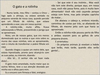 O gato e a rolinha
- Numa tarde, meu filho – contou o Chico -,
logo após o almoço, eu estava sentado na
pequena varanda de nossa casa, quando percebi
que um filhote de rolinha, que estava
aprendendo a voar, caiu em nosso quintal.
A rolinho-mãe, muito aflita, ficava
sobrevoando o filhote, pressentindo o perigo que
se aproximava.
Nisto, um de nossos gatos, que era menos
domesticado que os outros e que vivia sobre os
muros das casas vizinhas, veio se aproximando,
com o intuito de transformar o pobre filhote em
caça.
Quando chegou a quase um metro dele, que
estava hipnotizado, pronto para alcançá-lo com
as suas patas, eu intervim, dizendo:
- Alto lá!... O senhor não vai fazer nada
disto!...
O gato meio amarelado, muito maior que os
outros felinos, teve a sua atenção desviada por
minha voz e olhou para mim.
Eu o encarei com firmeza e falei, enérgico:
- Sei que este é seu instinto... Mas você
não tem este direito, porque aqui, em nossa
casa, você não passa fome, pois é muito bem
alimentado! Você não está caçando porque
esteja com fome, mas pelo simples capricho
de matar...
Ele abaixou a cabeça e, embora miando,
caminhou de costas par trás, se afastando do
filhote, do mesmo jeito com que havia se
aproximado.
Então a rolinha-mãe pousou perto do filho
e ambos voaram para os galhos de uma
pequena árvore.
E arrematou:
- Os próprios animais já revelam a índole
que terão, mais tarde, quando eles serão
gente!...
 