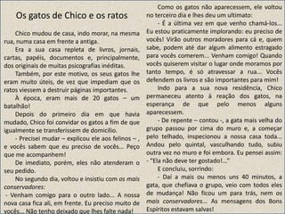 Os gatos de Chico e os ratos
Chico mudou de casa, indo morar, na mesma
rua, numa casa em frente a antiga.
Era a sua casa repleta de livros, jornais,
cartas, papéis, documentos e, principalmente,
dos originais de muitas psicografias inéditas.
Também, por este motivo, os seus gatos lhe
eram muito úteis, de vez que impediam que os
ratos viessem a destruir páginas importantes.
À época, eram mais de 20 gatos – um
batalhão!
Depois do primeiro dia em que havia
mudado, Chico foi convidar os gatos a fim de que
igualmente se transferissem de domicílio.
- Precisei mudar – explicou ele aos felinos – ,
e vocês sabem que eu preciso de vocês... Peço
que me acompanhem!
De imediato, porém, eles não atenderam o
seu pedido.
No segundo dia, voltou e insistiu com os mais
conservadores:
- Venham comigo para o outro lado... A nossa
nova casa fica ali, em frente. Eu preciso muito de
vocês... Não tenho deixado que lhes falte nada!
Como os gatos não aparecessem, ele voltou
no terceiro dia e lhes deu um ultimato:
- É a última vez em que venho chamá-los...
Eu estou praticamente implorando: eu preciso de
vocês! Virão outros moradores para cá e, quem
sabe, podem até dar algum alimento estragado
para vocês comerem... Venham comigo! Quando
vocês quiserem visitar o lugar onde moramos por
tanto tempo, é só atravessar a rua... Vocês
defendem os livros e são importantes para mim!
Indo para a sua nova residência, Chico
permaneceu atento à reação dos gatos, na
esperança de que pelo menos alguns
aparecessem.
- De repente – contou -, a gata mais velha do
grupo passou por cima do muro e, a começar
pelo telhado, inspecionou a nossa casa toda...
Andou pelo quintal, vasculhando tudo, subiu
outra vez no muro e foi embora. Eu pensei assim:
- “Ela não deve ter gostado!...”
E concluiu, sorrindo:
- Daí a mais ou menos uns 40 minutos, a
gata, que chefiava o grupo, veio com todos eles
de mudança! Não ficou um para trás, nem os
mais conservadores... As mensagens dos Bons
Espíritos estavam salvas!
 