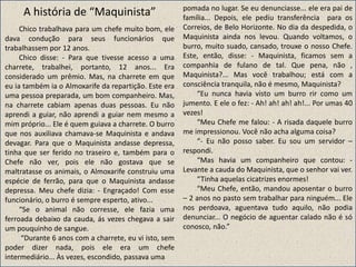 A história de “Maquinista”
Chico trabalhava para um chefe muito bom, ele
dava condução para seus funcionários que
trabalhassem por 12 anos.
Chico disse: - Para que tivesse acesso a uma
charrete, trabalhei, portanto, 12 anos... Era
considerado um prêmio. Mas, na charrete em que
eu ia também ia o Almoxarife da repartição. Este era
uma pessoa preparada, um bom companheiro. Mas,
na charrete cabiam apenas duas pessoas. Eu não
aprendi a guiar, não aprendi a guiar nem mesmo a
mim próprio... Ele é quem guiava a charrete. O burro
que nos auxiliava chamava-se Maquinista e andava
devagar. Para que o Maquinista andasse depressa,
tinha que ser ferido no traseiro e, também para o
Chefe não ver, pois ele não gostava que se
maltratasse os animais, o Almoxarife construiu uma
espécie de ferrão, para que o Maquinista andasse
depressa. Meu chefe dizia: - Engraçado! Com esse
funcionário, o burro é sempre esperto, ativo...
“Se o animal não corresse, ele fazia uma
ferroada debaixo da cauda, ás vezes chegava a sair
um pouquinho de sangue.
“Durante 6 anos com a charrete, eu vi isto, sem
poder dizer nada, pois ele era um chefe
intermediário... Às vezes, escondido, passava uma
pomada no lugar. Se eu denunciasse... ele era pai de
família... Depois, ele pediu transferência para os
Correios, de Belo Horizonte. No dia da despedida, o
Maquinista ainda nos levou. Quando voltamos, o
burro, muito suado, cansado, trouxe o nosso Chefe.
Este, então, disse: - Maquinista, ficamos sem a
companhia de fulano de tal. Que pena, não ,
Maquinista?... Mas você trabalhou; está com a
consciência tranquila, não é mesmo, Maquinista?
“Eu nunca havia visto um burro rir como um
jumento. E ele o fez: - Ah! ah! ah! ah!... Por umas 40
vezes!
“Meu Chefe me falou: - A risada daquele burro
me impressionou. Você não acha alguma coisa?
“- Eu não posso saber. Eu sou um servidor –
respondi.
“Mas havia um companheiro que contou: -
Levante a cauda do Maquinista, que o senhor vai ver.
“Tinha aquelas cicatrizes enormes!
“Meu Chefe, então, mandou aposentar o burro
– 2 anos no pasto sem trabalhar para ninguém... Ele
nos perdoava, aguentava tudo aquilo, não podia
denunciar... O negócio de aguentar calado não é só
conosco, não.”
 