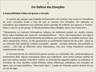 I
Em Defesa das Emoções
A Impossibilidade Prática de Ignorar a Emoção
A maioria das pessoas que trabalha intimamente com animais, tais como os treinadores
de circo, considera trivial o fato de que os animais tem emoções. Por exemplo, os
treinadores que trabalham com elefantes fazem questão de enfatizar que ignorar o “humor”
deles é colocar-se em perigo. A filósofa britânica Mary Midgley coloca isso muito bem:
“Obviamente, os mahouts (treinadores indianos de elefantes) podem ter muitas crenças
falsas sobre elefantes por causa do `antropomorfismo' - isto e, eles interpretam mal alguns
aspectos marginais do comportamento do elefante, por confiarem no modelo humano, que
não é apropriado. Porém, se eles ignorassem os sentimentos básicos do dia-a-dia - sobre se
seu elefante está satisfeito, irritado, assustado , agitado , cansado, dolorido, desconfiado ou
raivoso -, eles não só falhariam como treinadores, mas com muita frequência estariam
simplesmente mortos.
O treinamento de um animal teria pouco sucesso se o treinador não compreendesse os
sentimentos dele. Alguns treinadores dizem que trabalham com certos animais melhor do
que com outros, porque entendem melhor os sentimentos daquela espécie ou individuo. O
treinador de circo Gunther Gebel-Williams notou diferenças individuais nas emoções de
tigres com os quais trabalhou: "Nem todo tigre [...] pode ser treinado a pular através de um
circulo de fogo
 