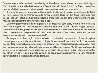 Quando incorporei esse ato à cena dos tigres, tive de encontrar vários, dentre os vinte tigres
com os quais estava trabalhando naquela época, que não tinham medo de fogo. Isso não foi
uma tarefa fácil, porque a maioria dos tigres nem chega perto das chamas".
O medo de cometer antropomorfismo pode limitar um treinador de animais, diz Mike
del Ross, supervisor de treinamento da empresa Guide Dogs for the Blind [Cães-guia Para
Cegos], em San Rafael, na Califórnia: "Quanto mais você se abre para tentar entender o cão,
mais você se concentra e melhor entende o cão".
Quando questionados se ainda gostariam de trabalhar com cães, mesmo se os cães não
tivessem emoções, os treinadores ficaram surpresos com a ideia. Kathy Finger retrucou:
"Provavelmente não, porque acho que o entendimento das emoções é parte da lida com os
cães - amando-os, respeitando-os". Del Ross exclamou: "De forma nenhuma. O que
aconteceria se eles não tivessem emoções?".
Tal empatia na observação cientifica direta dos animais é controvertida. Porem, imaginar
como a gente se sentiria, se estivesse no lugar de um animal, pode ser frutífero. A maioria
dos cientistas que trabalha com animais na selva faz inferências baseadas em empatia, para
que os comportamentos dos animais façam sentido, tais como: "Se tivesse acabado de
perder meu companheiro mais próximo, eu também não sentiria vontade de me alimentar
por algum tempo". Tem-se provado que agir de acordo com os sentimentos é uma forma de
agir importante a respeito de comportamento.
 