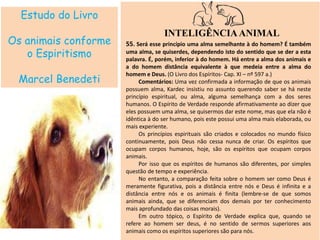 Estudo do Livro
Os animais conforme
o Espiritismo
Marcel Benedeti
INTELIGÊNCIAANIMAL
55. Será esse princípio uma alma semelhante à do homem? É também
uma alma, se quiserdes, dependendo isto do sentido que se der a esta
palavra. É, porém, inferior à do homem. Há entre a alma dos animais e
a do homem distância equivalente à que medeia entre a alma do
homem e Deus. (O Livro dos Espíritos- Cap. XI – nº 597 a.)
Comentários: Uma vez confirmada a informação de que os animais
possuem alma, Kardec insistiu no assunto querendo saber se há neste
princípio espiritual, ou alma, alguma semelhança com a dos seres
humanos. O Espírito de Verdade responde afirmativamente ao dizer que
eles possuem uma alma, se quisermos dar este nome, mas que ela não é
idêntica à do ser humano, pois este possui uma alma mais elaborada, ou
mais experiente.
Os princípios espirituais são criados e colocados no mundo físico
continuamente, pois Deus não cessa nunca de criar. Os espíritos que
ocupam corpos humanos, hoje, são os espíritos que ocupam corpos
animais.
Por isso que os espíritos de humanos são diferentes, por simples
questão de tempo e experiência.
No entanto, a comparação feita sobre o homem ser como Deus é
meramente figurativa, pois a distância entre nós e Deus é infinita e a
distância entre nós e os animais é finita (lembre-se de que somos
animais ainda, que se diferenciam dos demais por ter conhecimento
mais aprofundado das coisas morais).
Em outro tópico, o Espírito de Verdade explica que, quando se
refere ao homem ser deus, é no sentido de sermos superiores aos
animais como os espíritos superiores são para nós.
 