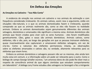 I
Em Defesa das Emoções
As Emoções no Cativeiro - "Isso Não Conta"
A evidencia de emoção nos animais em cativeiro e nos animais de estimação e com
frequência considerada irrelevante. Os animais cativos, assim reza o argumento, estão em
situações não-naturais; e o que os animais domesticados fazem e irrelevante, quando
comparado ao que os animais realmente são, como se eles não fossem na realidade
animais. Embora os animais domesticados sejam genuinamente diferentes dos animais
selvagens, domésticos e amansados não significam a mesma coisa. Animais domésticos são
animais que foram criados para viver com os seres humanos - eles foram modificados
geneticamente. Cães, gatos e vacas são animais domésticos. Animais cativos, como
elefantes, não o são, pois, ao longo das gerações em que as pessoas treinaram elefantes,
quase invariavelmente elas capturaram e amansaram elefantes selvagens, em vez de
cria-los. Como a natureza dos elefantes permaneceu intacta, as observações
sobre os elefantes amansados e cativos são, na verdade, altamente relevantes para os
elefantes que vivem livres.
Embora os animais domésticos e selvagens possam não ser os mesmos, eles ainda tem
muita coisa em comum, e a informação sobre um pode ser relevante para o outro. Como o
biólogo de campo George Schaller escreve, "um amoroso dono de cão pode lhe dizer mais a
respeito de consciência animal do que alguns cientistas que estudam comportamento
em laboratório". A bióloga Lory Frame estudou cães selvagens no Serengeti e fez a intrigante
 
