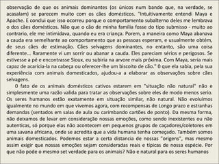 observação de que os animais dominantes (os únicos num bando que, na verdade, se
acasalam) se parecem muito com os cães domésticos. "Intuitivamente entendi Maya e
Apache. E conclui que isso ocorreu porque o comportamento subalterno deles me lembrava
o dos cães domésticos. Não que o cão de minha família fosse do tipo submisso - muito ao
contrario, ele me intimidava, quando eu era criança. Porem, a maneira como Maya abanava
a cauda era semelhante ao comportamento que as pessoas esperam, e usualmente obtém,
de seus cães de estimação. Cães selvagens dominantes, no entanto, são uma coisa
diferente... Raramente vi um sorrir ou abanar a cauda. Eles pareciam sérios e perigosos. Se
estivesse a pé e encontrasse Sioux, eu subiria na arvore mais próxima. Com Maya, seria mais
capaz de acaricia-la na cabeça ou oferecer-lhe um biscoito de cão." 0 que ela sabia, pela sua
experiência com animais domesticados, ajudou-a a elaborar as observações sobre cães
selvagens.
0 fato de os animais domésticos cativos estarem em "situação não natural" não e
simplesmente uma razão valida para tratar as observações sobre eles de modo menos serio.
Os seres humanos estão exatamente em situação similar, não natural. Não evoluímos
igualmente no mundo em que vivemos agora, com recompensas de Longo prazo e estranhas
demandas (sentados em salas de aula ou carimbando cartões de ponto). Da mesma forma,
não deixamos de levar em consideração nossas emoções, como sendo inexistentes ou não
autenticas, só porque elas não acontecem em pequenos grupos de caçadores/coletores em
uma savana africana, onde se acredita que a vida humana tenha começado. Também somos
animais domesticados. Podemos estar a certa distancia de nossas "origens", mas mesmo
assim exigir que nossas emoções sejam consideradas reais e típicas de nossa espécie. Por
que não pode o mesmo set verdade para os animais? Não e natural para os seres humanos
 