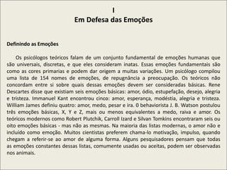 I
Em Defesa das Emoções
Definindo as Emoções
Os psicólogos teóricos falam de um conjunto fundamental de emoções humanas que
são universais, discretas, e que eles consideram inatas. Essas emoções fundamentais são
como as cores primarias e podem dar origem a muitas variações. Um psicólogo compilou
uma lista de 154 nomes de emoções, de repugnância a preocupação. Os teóricos não
concordam entre si sobre quais dessas emoções devem ser consideradas básicas. Rene
Descartes disse que existiam seis emoções básicas: amor, ódio, estupefação, desejo, alegria
e tristeza. Immanuel Kant encontrou cinco: amor, esperança, modéstia, alegria e tristeza.
William James definiu quatro: amor, medo, pesar e ira. 0 behaviorista J. B. Watson postulou
três emoções básicas, X, Y e Z, mais ou menos equivalentes a medo, raiva e amor. Os
teóricos modernos como Robert Plutchik, Carroll Izard e Silvan Tomkins encontraram seis ou
oito emoções básicas - mas não as mesmas. Na maioria das listas modernas, o amor não e
incluído como emoção. Muitos cientistas preferem chama-lo motivação, impulso, quando
chegam a referir-se ao amor de alguma forma. Alguns pesquisadores pensam que todas
as emoções constantes dessas listas, comumente usadas ou aceitas, podem ser observadas
nos animais.
 
