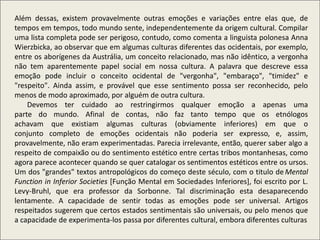 Além dessas, existem provavelmente outras emoções e variações entre elas que, de
tempos em tempos, todo mundo sente, independentemente da origem cultural. Compilar
uma lista completa pode ser perigoso, contudo, como comenta a linguista polonesa Anna
Wierzbicka, ao observar que em algumas culturas diferentes das ocidentais, por exemplo,
entre os aborígenes da Austrália, um conceito relacionado, mas não idêntico, a vergonha
não tem aparentemente papel social em nossa cultura. A palavra que descreve essa
emoção pode incluir o conceito ocidental de "vergonha", "embaraço", "timidez" e
"respeito". Ainda assim, e provável que esse sentimento possa ser reconhecido, pelo
menos de modo aproximado, por alguém de outra cultura.
Devemos ter cuidado ao restringirmos qualquer emoção a apenas uma
parte do mundo. Afinal de contas, não faz tanto tempo que os etnólogos
achavam que existiam algumas culturas (obviamente inferiores) em que o
conjunto completo de emoções ocidentais não poderia ser expresso, e, assim,
provavelmente, não eram experimentadas. Parecia irrelevante, então, querer saber algo a
respeito de compaixão ou do sentimento estético entre certas tribos montanhesas, como
agora parece acontecer quando se quer catalogar os sentimentos estéticos entre os ursos.
Um dos "grandes" textos antropológicos do começo deste século, com o titulo de Mental
Function in Inferior Societies [Função Mental em Sociedades Inferiores], foi escrito por L.
Levy-Bruhl, que era professor da Sorbonne. Tal discriminação esta desaparecendo
lentamente. A capacidade de sentir todas as emoções pode ser universal. Artigos
respeitados sugerem que certos estados sentimentais são universais, ou pelo menos que
a capacidade de experimenta-los passa por diferentes cultural, embora diferentes culturas
 