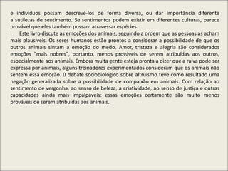 e indivíduos possam descreve-los de forma diversa, ou dar importância diferente
a sutilezas de sentimento. Se sentimentos podem existir em diferentes culturas, parece
provável que eles também possam atravessar espécies.
Este livro discute as emoções dos animais, seguindo a ordem que as pessoas as acham
mais plausíveis. Os seres humanos estão prontos a considerar a possibilidade de que os
outros animais sintam a emoção do medo. Amor, tristeza e alegria são considerados
emoções "mais nobres", portanto, menos prováveis de serem atribuídas aos outros,
especialmente aos animais. Embora muita gente esteja pronta a dizer que a raiva pode ser
expressa por animais, alguns treinadores experimentados consideram que os animais não
sentem essa emoção. 0 debate sociobiológico sobre altruísmo teve como resultado uma
negação generalizada sobre a possibilidade de compaixão em animais. Com relação ao
sentimento de vergonha, ao senso de beleza, a criatividade, ao senso de justiça e outras
capacidades ainda mais impalpáveis: essas emoções certamente são muito menos
prováveis de serem atribuídas aos animais.
 