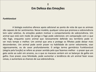 I
Em Defesa das Emoções
Funktionslust
A biologia evolutiva oferece apoio adicional ao ponto de vista de que os animais
são capazes de ter sentimentos. Nesse modelo, qualquer coisa que promova a sobrevivência
tem valor seletivo. As emoções podem motivar o comportamento de sobrevivência. Um
animal que está com medo do perigo e foge pode sobreviver, em comparação com o que
não foge, enquanto outro animal que raivosamente defende seu território pode vi-
ver mais tempo e melhor. Um animal que ama e protege os filhotes pode deixar mais
descendentes. Um animal pode sentir prazer na habilidade de correr velozmente, voar
vigorosamente, ou de cavar profundamente. 0 antigo termo germânico Funktionslust
(alegria pela função) se refere ao prazer sentido pelo que fazemos melhor - o prazer que um
gato sente ao subir em arvores, ou o que os macacos sentem em se balançar de galho em
galho. Esse prazer, essa felicidade, pode aumentar a tendência de um animal fazer essas
coisas, e aumentara as chances de sua sobrevivência.
 