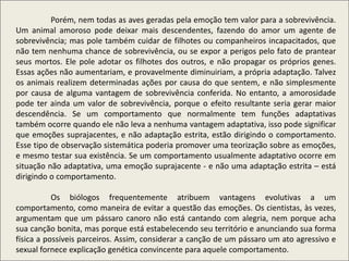 Porém, nem todas as aves geradas pela emoção tem valor para a sobrevivência.
Um animal amoroso pode deixar mais descendentes, fazendo do amor um agente de
sobrevivência; mas pole também cuidar de filhotes ou companheiros incapacitados, que
não tem nenhuma chance de sobrevivência, ou se expor a perigos pelo fato de prantear
seus mortos. Ele pole adotar os filhotes dos outros, e não propagar os próprios genes.
Essas ações não aumentariam, e provavelmente diminuiriam, a própria adaptação. Talvez
os animais realizem determinadas ações por causa do que sentem, e não simplesmente
por causa de alguma vantagem de sobrevivência conferida. No entanto, a amorosidade
pode ter ainda um valor de sobrevivência, porque o efeito resultante seria gerar maior
descendência. Se um comportamento que normalmente tem funções adaptativas
também ocorre quando ele não leva a nenhuma vantagem adaptativa, isso pode significar
que emoções suprajacentes, e não adaptação estrita, estão dirigindo o comportamento.
Esse tipo de observação sistemática poderia promover uma teorização sobre as emoções,
e mesmo testar sua existência. Se um comportamento usualmente adaptativo ocorre em
situação não adaptativa, uma emoção suprajacente - e não uma adaptação estrita – está
dirigindo o comportamento.
Os biólogos frequentemente atribuem vantagens evolutivas a um
comportamento, como maneira de evitar a questão das emoções. Os cientistas, às vezes,
argumentam que um pássaro canoro não está cantando com alegria, nem porque acha
sua canção bonita, mas porque está estabelecendo seu território e anunciando sua forma
física a possíveis parceiros. Assim, considerar a canção de um pássaro um ato agressivo e
sexual fornece explicação genética convincente para aquele comportamento.
 