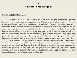 I
Em Defesa das Emoções
Comunicação Sem Linguagem
A comunicação não-verbal entre os seres humanos tem despertado grande
interesse nos acadêmicos e terapeutas, nos últimos anos. Muitos estados mentais
complexos são comunicados de modo mais conveniente por gestos do que per sentenças,
enquanto outros parecem escapar inteiramente a linguagem verbal. As tentativas de se
comunicarem sentimentos sutis ou ilusórios deixam-nos com a sensação de inadequação da
fala. A poesia, afinal, e uma tentativa de transmitir sentimentos, humores, estados, e
mesmo pensamentos difíceis de ser percebidos, que parecem desafiar a linguagem em
prosa. E alguns sentimentos, de fato, superam completamente a linguagem, mesmo por
intermédio da poesia. As artes e o silencio substituem o que palavras não podem exprimir.
Não ha dúvida de que os seres humanos comunicam pensamentos e sentimentos
sem palavras; na verdade, existe crescente evidencia de que a major parte da comunicação
com os outros se efetua fora da fala verbal. Exatamente como os seres humanos se
comunicam per meio de linguagem corporal, gestos e atos expressivos, formalizados pela
mimica e pela dança, deveriam também ser levadas em consideração as declarações não
verbais feitas pelos animais sobre seus sentimentos.
 