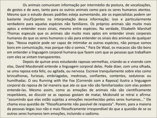 Os animais comunicam informação por intermédio da postura, de vocalizações,
de gestos e de aves, tanto para os outros animais como para os seres humanos atentos.
Mesmo que o estudo desses padrões esteja aumentando, ate os especialistas podem ser
bastante insuf1cjentes na interpretação dessa informação; isso e particularmente
verdadeiro para aquelas espécies não familiares. Os próprios animais são muito mais
aptos a entender esses sinais, mesmo entre espécies. Na verdade, Elizabeth Marshall
Thomas especula que os animais são muito mais aptos em entender sinais corporais
humanos do que os seres humanos o são para entender os sinais dos animais de qualquer
tipo. "Nossa espécie pode ser capaz de intimidar as outras espécies, não porque somos
bons em comunicação, mas porque não o somos." Para De Waal, os macacos são tão bons
em entender a linguagem corporal humana que fazem com que as pessoas que trabalham
com eles se sintam transparentes.
Depois de quinze anos estudando raposas vermelhas, criando-as e vivendo com
elas, David Macdonald entende a linguagem corporal delas. Pode dizer, com uma olhada,
se uma raposa esta feliz, ou agitada, ou nervosa. Escreve tranquilamente sobre elas como
brincalhonas, furiosas, embriagadas, medrosas, confiantes, contentes, sedutoras ou
humilhadas. O seu Running with the Fox [Correndo com a Raposa] ilustra a linguagem
corporal da raposa de tal maneira que ate os que não são familiarizados com elas podem
entende-las. Mesmo assim, como as emoções de animais não são cientificamente
respeitáveis, ao discutir se as raposas gostam de matar, Mcdonald se retrai e afirma:
"assumindo que elas estão sujeitas a emoções reconhecidas pelos seres humanos..." Ele
chama essa questão de "filosoficamente não passível de resposta". Porem, para a maioria
da pessoas leigas isso não e mais filosoficamente irrespondível do que a questão de se os
outros seres humanos tem emoções, incluindo o sadismo.
 