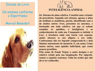 Estudo do Livro
Os animais conforme
o Espiritismo
Marcel Benedeti
INTELIGÊNCIAANIMAL
64. Sistema da alma coletiva. Constitui uma variante
do precedente. Segundo este sistema, apenas a alma
do médium se manifesta, porém, identificada com a
de muitos outros vivos, presentes ou ausentes, e
formando um todo coletivo, em que se acham
reunidas as aptidões, a inteligência e os
conhecimentos de cada um. Conquanto se intitule A
Luz', a brochura onde esta teoria vem exposta,
muito obscuro se nos afigura o seu estilo.
Confessamos não ter logrado compreende-la e dela
falamos unicamente de memoria. E, em suma, Como
tantas outras, uma opinião individual, que conta
poucos prosélitos.
Pelo nome de Emah Tirpsé, o autor designa o ser
coletivo criado pela sua imaginação. Por epigrafe,
tomou a seguinte sentença: Nada ha oculto que não
deva ser conhecido.
 