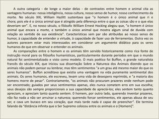 A outra categoria - de longe a maior delas - de contrastes entre homem e animal cita as
vantagens humanas: nossa inteligência, nossa cultura, nosso senso de humor, nosso conhecimento da
morte. No século XIX, William Hazlitt sustentava que "o homem é o único animal que ri e
chora; pois ele é o único animal que é atingido pela diferença entre o que as coisas são e o que elas
deveriam ser". E, no nosso século, o filósofo William Ernest Hocking alegou que, "o homem é único
animal que encara a morte, e também o único animal que mostra algum sinal de duvida com
relação ao sentido de sua existência". Características sem par são atribuídas ao nosso senso de
humor, à capacidade de entender a virtude, à capacidade de fazer uso de ferramentas. Outra vez os
autores parecem estar mais interessados em considerar um argumento didático para os seres
humanos do que em observar e entender os animais.
As comparações entre o homem e os animais têm servido historicamente como rica fonte de
instrução moral para os filósofos humanísticos, particularmente durante períodos em que o mundo
natural foi sentimentalizado e visto como modelo. O mais poético foi Buffon, o grande naturalista
francês do século XIX, que iniciou sua dissertação Sobre a Natureza dos Animais dizendo que os
animais não podem pensar ou lembrar, mas têm sentimentos "a um grau até mesmo maior do que os
seres humanos". Buffon acreditava que existia uma vantagem na vida puramente sentimental dos
animais. Os seres humanos, ele escreveu, levam uma vida de desespero reprimido, e "a maioria dos
homens morre de pesar". Contrariamente, "os animais não procuram prazeres onde nenhum pode
ser encontrado; guiados por seus sentimentos apenas, eles nunca cometem erro em sua escolha;
seus desejos são sempre proporcionais a sua capacidade de apreciá-los; eles sentem tanto quanto
apreciam, e apreciam tanto quanto sentem. 0 homem, por outro lado, querendo inventar prazeres,
não faz nada a não ser arruinar a natureza; querendo forcar sentimentos, ele apenas abusa de seu
ser, e cava um buraco em seu coração, que mais tarde nada é capaz de preencher”. Ele termina
falando da “distância infinita que o Ser Supremo colocou entre os animais e o [Homem]”.
 