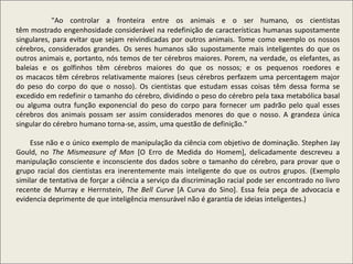 "Ao controlar a fronteira entre os animais e o ser humano, os cientistas
têm mostrado engenhosidade considerável na redefinição de características humanas supostamente
singulares, para evitar que sejam reivindicadas por outros animais. Tome como exemplo os nossos
cérebros, considerados grandes. Os seres humanos são supostamente mais inteligentes do que os
outros animais e, portanto, nós temos de ter cérebros maiores. Porem, na verdade, os elefantes, as
baleias e os golfinhos têm cérebros maiores do que os nossos; e os pequenos roedores e
os macacos têm cérebros relativamente maiores (seus cérebros perfazem uma percentagem major
do peso do corpo do que o nosso). Os cientistas que estudam essas coisas têm dessa forma se
excedido em redefinir o tamanho do cérebro, dividindo o peso do cérebro pela taxa metabólica basal
ou alguma outra função exponencial do peso do corpo para fornecer um padrão pelo qual esses
cérebros dos animais possam ser assim considerados menores do que o nosso. A grandeza única
singular do cérebro humano torna-se, assim, uma questão de definição."
Esse não e o único exemplo de manipulação da ciência com objetivo de dominação. Stephen Jay
Gould, no The Mismeasure of Man [O Erro de Medida do Homem], delicadamente descreveu a
manipulação consciente e inconsciente dos dados sobre o tamanho do cérebro, para provar que o
grupo racial dos cientistas era inerentemente mais inteligente do que os outros grupos. (Exemplo
similar de tentativa de forçar a ciência a serviço da discriminação racial pode ser encontrado no livro
recente de Murray e Herrnstein, The Bell Curve [A Curva do Sino]. Essa feia peça de advocacia e
evidencia deprimente de que inteligência mensurável não é garantia de ideias inteligentes.)
 