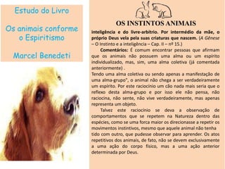 Estudo do Livro
Os animais conforme
o Espiritismo
Marcel Benedeti
inteligência e do livre-arbítrio. Por intermédio da mãe, o
próprio Deus vela pela suas criaturas que nascem. (A Gênese
– O Instinto e a inteligência – Cap. II – nº 15.)
Comentários: É comum encontrar pessoas que afirmam
que os animais não possuem uma alma ou um espírito
individualizado, mas, sim, uma alma coletiva (já comentada
anteriormente) .
Tendo uma alma coletiva ou sendo apenas a manifestação de
uma alma-grupo", o animal não chega a ser verdadeiramente
um espírito. Por este raciocínio um cão nada mais seria que o
reflexo desta alma-grupo e por isso ele não pensa, não
raciocina, não sente, não vive verdadeiramente, mas apenas
representa um objeto.
Talvez este raciocínio se deva a observação de
comportamentos que se repetem na Natureza dentro das
espécies, como se uma forca maior os direcionasse a repetir os
movimentos instintivos, mesmo que aquele animal não tenha
tido com outro, que pudesse observar para aprender. Os atos
repetitivos dos animais, de fato, não se devem exclusivamente
a uma ação do corpo físico, mas a uma ação anterior
determinada por Deus.
OS INSTINTOS ANIMAIS
 