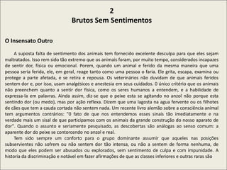2
Brutos Sem Sentimentos
O Insensato Outro
A suposta falta de sentimento dos animais tem fornecido excelente desculpa para que eles sejam
maltratados. Isso rem sido tão extremo que os animais foram, por muito tempo, considerados incapazes
de sentir dor, física ou emocional. Porem, quando um animal e ferido da mesma maneira que uma
pessoa seria ferida, ele, em geral, reage tanto como uma pessoa o faria. Ele grita, escapa, examina ou
protege a parte afetada, e se retira e repousa. Os veterinários não duvidam de que animais feridos
sentem dor e, por isso, usam analgésicos e anestesia em seus cuidados. 0 único critério que os animais
não preenchem quanto a sentir dor física, como os seres humanos a entendem, e a habilidade de
expressa-la em palavras. Ainda assim, diz-se que o peixe esta se agitando no anzol não porque esta
sentindo dor (ou medo), mas por ação reflexa. Dizem que uma lagosta na agua fervente ou os filhotes
de cães que tem a cauda cortada não sentem nada. Um recente livro alemão sobre a consciência animal
tem argumentos contrários: "0 fato de que nos entendemos esses sinais tão imediatamente e na
verdade mais um sisal de que participamos com os animais da grande construção do nosso aparato de
dor". Quando o assunto e seriamente pesquisado, as descobertas são análogas ao senso comum: a
aparente dor do peixe se contorcendo no anzol e real.
Tem sido sempre um conforto para o grupo dominante assumir que aqueles nas posições
subservientes não sofrem ou não sentem dor tão intensa, ou não a sentem de forma nenhuma, de
modo que eles podem ser abusados ou explorados, sem sentimento de culpa e com impunidade. A
historia da discriminação e notável em fazer afirmações de que as classes inferiores e outras raras são
 