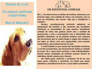 Estudo do Livro
Os animais conforme
o Espiritismo
Marcel Benedeti
OS INSTINTOS ANIMAIS
68. (...) Se observarmos os efeitos do instinto, notaremos, em
primeiro lugar, uma unidade de vistas e de conjunto, uma se
anca de resultados, que cessam. logo que a inteligência o
substitui.
Demais, reconheceremos profunda sabedoria na
apropriação tão perfeita e tão constante das faculdades
instintivas as necessidades de cada espécie. Semelhante
unidade de vistas não poderia existir sem a unidade de
pensamento e esta a incompatível com a diversidade das
aptidões individuais; só ela poderia produzir esse conjunto
tão harmonioso que se realiza desde a origem dos tempos e
em todos os climas, com uma regularidade, uma precisão
matemáticas, cuja ausência jamais se nota.
A uniformidade no que resulta das faculdades instintivas
é um fato característico, que forçosamente implica a unidade
da causa. Se a causa fosse inerente a cada individualidade,
haveria tantas variedades de instintos quantos fossem os
indivíduos, desde a planta ate o homem.
Um efeito geral, uniforme e constante, há de ter uma
causa geral, uniforme e constante; um efeito que atesta
sabedoria e previdência há de ter a causa sábia e previdente.
 