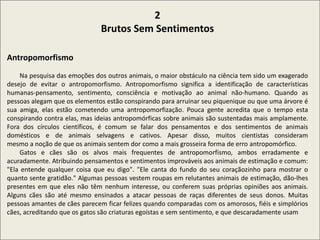 2
Brutos Sem Sentimentos
Antropomorfismo
Na pesquisa das emoções dos outros animais, o maior obstáculo na ciência tem sido um exagerado
desejo de evitar o antropomorfismo. Antropomorfismo significa a identificação de características
humanas-pensamento, sentimento, consciência e motivação ao animal não-humano. Quando as
pessoas alegam que os elementos estão conspirando para arruinar seu piquenique ou que uma árvore é
sua amiga, elas estão cometendo uma antropomorfização. Pouca gente acredita que o tempo esta
conspirando contra elas, mas ideias antropomórficas sobre animais são sustentadas mais amplamente.
Fora dos círculos científicos, é comum se falar dos pensamentos e dos sentimentos de animais
domésticos e de animais selvagens e cativos. Apesar disso, muitos cientistas consideram
mesmo a noção de que os animais sentem dor como a mais grosseira forma de erro antropomórfico.
Gatos e cães são os alvos mais frequentes de antropomorfismo, ambos erradamente e
acuradamente. Atribuindo pensamentos e sentimentos improváveis aos animais de estimação e comum:
"Ela entende qualquer coisa que eu digo". "Ele canta do fundo do seu coraçãozinho para mostrar o
quanto sente gratidão." Algumas pessoas vestem roupas em relutantes animais de estimação, dão-lhes
presentes em que eles não têm nenhum interesse, ou conferem suas próprias opiniões aos animais.
Alguns cães são até mesmo ensinados a atacar pessoas de raças diferentes de seus donos. Muitas
pessoas amantes de cães parecem ficar felizes quando comparadas com os amorosos, fiéis e simplórios
cães, acreditando que os gatos são criaturas egoístas e sem sentimento, e que descaradamente usam
 