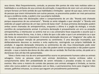seus donos. Mais frequentemente, contudo, as pessoas têm pontos de vista mais realistas sobre as
habilidades e os atributos de seus animais de estimação. A experiência de viver com um animal quase
sempre fornece um forte sentido de suas habilidades e limitações - apesar de que aqui, como no caso
de pessoas que vivem intimamente com outras pessoas, os preconceitos podem ser mais persuasivos
do que a evidência vivida, e podem criar sua própria realidade.
Considere estas três declarações sobre o comportamento de um cão: "Brandy está chateado
porque esquecemos de seu aniversario", "Brandy se sente relegado e quer atenção" e "Brandy está
exibindo um papel submisso de um tipo canino de baixo nível". As duas primeiras declarações podem
ambas serem chamadas de antropomórficas, enquanto a última é o jargão da etologia, o estudo
cientifico do comportamento animal. A primeira declaração é provavelmente um erro ou projeção
antropomórfica; o interlocutor se sentiria mal se o seu aniversário fosse esquecido e assume que o
cão sente da mesma forma, mas, é claro, a ideia de que o cão sabe o que é um aniversário ou o que
são festas de aniversário é improvável. A terceira declaração descreve um "etograma" das ações do
cão e evita qualquer menção de pensamento ou sentimento. É uma descrição incompleta, que
deliberadamente descreve os eventos e evita explica-los, restringindo sua própria habilidade de
predição. A segunda declaração interpreta os sentimentos do cão. Essa interpretação pode estar
errada: ela e apenas antropomórfica se os cães não podem sentir-se esquecidos e não podem querer
atenção - o que a maioria dos donos de cães sabe não ser verdade. No final das contas, ela pode ser a
declaracao mais util das três apresentadas.
Talvez a fonte mais rica de erro antropomórfico ocorra no pensamento humano sobre os animais
selvagens. Como as pessoas vivem com animais domésticos, teorias errôneas sobre o
comportamento deles têm probabilidade de serem refutadas e provadas erradas no curso dos
eventos. Mas como a maioria do contato das pessoas com animais selvagens é limitada, as teorias
sobre eles nunca podem ser comparadas com os fatos, e permanecemos livres para imaginar lobos
vorazes, golfinhos virtuosos, ou corvos que seguem um procedimento parlamentar.
 