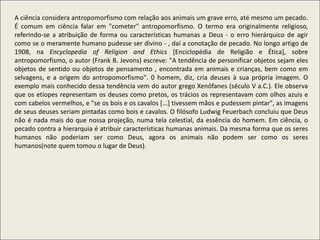 A ciência considera antropomorfismo com relação aos animais um grave erro, até mesmo um pecado.
É comum em ciência falar em "cometer" antropomorfismo. O termo era originalmente religioso,
referindo-se a atribuição de forma ou características humanas a Deus - o erro hierárquico de agir
como se o meramente humano pudesse ser divino - , daí a conotação de pecado. No longo artigo de
1908, na Encyclopedia of Religion and Ethics [Enciclopédia de Religião e Ética], sobre
antropomorfismo, o autor (Frank B. Jevons) escreve: "A tendência de personificar objetos sejam eles
objetos de sentido ou objetos de pensamento , encontrada em animais e crianças, bem como em
selvagens, e a origem do antropomorfismo". 0 homem, diz, cria deuses à sua própria imagem. O
exemplo mais conhecido dessa tendência vem do autor grego Xenófanes (século V a.C.). Ele observa
que os etíopes representam os deuses como pretos, os trácios os representavam com olhos azuis e
com cabelos vermelhos, e "se os bois e os cavalos [...] tivessem mãos e pudessem pintar", as imagens
de seus deuses seriam pintadas como bois e cavalos. O filósofo Ludwig Feuerbach concluiu que Deus
não é nada mais do que nossa projeção, numa tela celestial, da essência do homem. Em ciência, o
pecado contra a hierarquia é atribuir características humanas animais. Da mesma forma que os seres
humanos não poderiam ser como Deus, agora os animais não podem ser como os seres
humanos(note quem tomou o lugar de Deus).
 