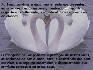 Ao final, servimos a água magnetizada aos presentes,
inclusive aos irmãos menores, mantendo o clima de
respeito e recolhimento, evitando atitudes ruidosas ou
de alardes.
O Evangelho no Lar promove a proteção de nossos lares,
os enchendo de paz e amor, atrai a assistência dos bons
espíritos e evangeliza encarnados e desencarnados que
convivem conosco e na nossa casa.
 