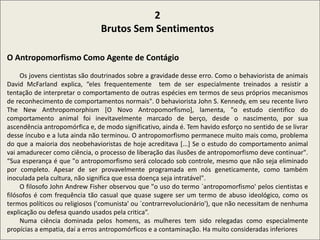 2
Brutos Sem Sentimentos
O Antropomorfismo Como Agente de Contágio
Os jovens cientistas são doutrinados sobre a gravidade desse erro. Como o behaviorista de animais
David McFarland explica, “eles frequentemente tem de ser especialmente treinados a resistir a
tentação de interpretar o comportamento de outras espécies em termos de seus próprios mecanismos
de reconhecimento de comportamentos normais". 0 behaviorista John S. Kennedy, em seu recente livro
The New Anthropomorphism [O Novo Antropomorfismo], lamenta, "o estudo cientifico do
comportamento animal foi inevitavelmente marcado de berço, desde o nascimento, por sua
ascendência antropomórfica e, de modo significativo, ainda é. Tem havido esforço no sentido de se livrar
desse íncubo e a luta ainda não terminou. O antropomorfismo permanece muito mais como, problema
do que a maioria dos neobehavioristas de hoje acreditava [...] Se o estudo do comportamento animal
vai amadurecer como ciência, o processo de liberação das ilusões de antropomorfismo deve continuar".
“Sua esperança é que "o antropomorfismo será colocado sob controle, mesmo que não seja eliminado
por completo. Apesar de ser provavelmente programada em nós geneticamente, como também
inoculada pela cultura, não significa que essa doença seja intratável".
O filosofo John Andrew Fisher observou que "o uso do termo `antropomorfismo' pelos cientistas e
filósofos é com frequência tão casual que quase sugere ser um termo de abuso ideológico, como os
termos políticos ou religiosos ('comunista' ou `contrarrevolucionário'), que não necessitam de nenhuma
explicação ou defesa quando usados pela critica”.
Numa ciência dominada pelos homens, as mulheres tem sido relegadas como especialmente
propícias a empatia, daí a erros antropomórficos e a contaminação. Ha muito consideradas inferiores
 