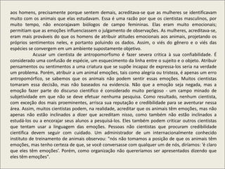 aos homens, precisamente porque sentem demais, acreditava-se que as mulheres se identificavam
muito com os animais que elas estudavam. Essa é uma razão por que os cientistas masculinos, por
muito tempo, não encorajavam biólogos de campo femininas. Elas eram muito emocionais;
permitiam que as emoções influenciassem o julgamento de observações. As mulheres, acreditava-se,
eram mais prováveis do que os homens de atribuir atitudes emocionais aos animais, projetando os
próprios sentimentos neles, e portanto poluindo os dados. Assim, o viés do gênero e o viés das
espécies se convergem em um ambiente supostamente objetivo.
Acusar um cientista de antropomorfismo é fazer severa critica à sua confiabilidade. É
considerado uma confusão de espécie, um esquecimento da linha entre o sujeito e o objeto. Atribuir
pensamentos ou sentimentos a uma criatura que se supõe incapaz de expressa-los seria na verdade
um problema. Porém, atribuir a um animal emoções, tais como alegria ou tristeza, é apenas um erro
antropomórfico, se sabemos que os animais não podem sentir essas emoções. Muitos cientistas
tomaram essa decisão, mas não baseados na evidencia. Não que a emoção seja negada, mas a
emoção fazer parte do discurso cientifico é considerado muito perigoso - um campo minado de
subjetividade em que não se deve efetuar nenhuma pesquisa. Como resultado, nenhum cientista,
com exceção dos mais proeminentes, arrisca sua reputação e credibilidade para se aventurar nessa
área. Assim, muitos cientistas podem, na realidade, acreditar que os animais têm emoções, mas não
apenas não estão inclinados a dizer que acreditam nisso, como também não estão inclinados a
estudá-los ou a encorajar seus alunos a pesquisá-los. Eles também podem criticar outros cientistas
que tentam usar a linguagem das emoções. Pessoas não cientistas que procuram credibilidade
cientifica devem seguir com cuidado. Um administrador de um internacionalmente conhecido
instituto de treinamento de animais observou: "nós não tomamos a posição de que os animais têm
emoções, mas tenho certeza de que, se você conversasse com qualquer um de nós, diríamos: ‘é claro
que eles têm emoções’. Porém, como organização não quereríamos ser apresentados dizendo que
eles têm emoções".
 