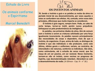 Estudo do Livro
Os animais conforme
o Espiritismo
Marcel Benedeti
OS INSTINTOS ANIMAIS
70. Sendo o instinto o guia e as paixões as molas da alma no
período inicial de seu desenvolvimento, por vezes aqueles e
estas se confundem nos efeitos. Há, contudo, entre esses dois
princípios, diferenças que muito importa se considerem.
O instinto é guia seguro, sempre bom. Pode, ao cabo de
certo tempo, tornar-se inútil, porém nunca prejudicial.
Enfraquece-se pela predominância da inteligência.
As paixões, nas primeiras idades da alma, têm de comum
com o instinto o serem as criaturas solicitadas por uma força
igualmente inconsciente. As paixões nascem principalmente
das necessidades do corpo e dependem, mais do que o
instinto, do organismo. O que, acima de tudo, as distingue do
instinto é que são individuais e não produzem, como este
último, efeitos gerais e uniformes; variam, ao contrário, de
intensidade e de natureza, conforme os indivíduos. São úteis,
como estimulante, até à eclosão do senso moral, que faz
nasça de um ser passivo, um ser racional. Nesse momento,
tornam-se não só inúteis, como nocivas ao progresso do
Espirito, cuja desmaterialização retardam. Abrandam-se com
o desenvolvimento da razão. (A Gênese - Cap. III - n° 18.)
 