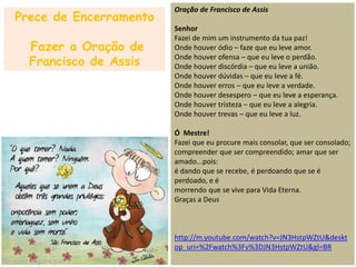 Oração de Francisco de Assis
Senhor
Fazei de mim um instrumento da tua paz!
Onde houver ódio – faze que eu leve amor.
Onde houver ofensa – que eu leve o perdão.
Onde houver discórdia – que eu leve a união.
Onde houver dúvidas – que eu leve a fé.
Onde houver erros – que eu leve a verdade.
Onde houver desespero – que eu leve a esperança.
Onde houver tristeza – que eu leve a alegria.
Onde houver trevas – que eu leve a luz.
Ó Mestre!
Fazei que eu procure mais consolar, que ser consolado;
compreender que ser compreendido; amar que ser
amado...pois:
é dando que se recebe, é perdoando que se é
perdoado, e é
morrendo que se vive para Vida Eterna.
Graças a Deus
http://m.youtube.com/watch?v=JN3HstpWZtU&deskt
op_uri=%2Fwatch%3Fv%3DJN3HstpWZtU&gl=BR
Prece de Encerramento
Fazer a Oração de
Francisco de Assis
 