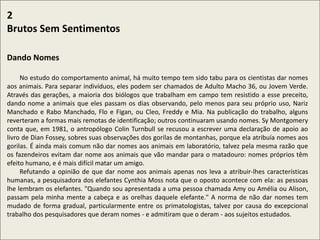 .
2
Brutos Sem Sentimentos
Dando Nomes
No estudo do comportamento animal, há muito tempo tem sido tabu para os cientistas dar nomes
aos animais. Para separar indivíduos, eles podem ser chamados de Adulto Macho 36, ou Jovem Verde.
Através das gerações, a maioria dos biólogos que trabalham em campo tem resistido a esse preceito,
dando nome a animais que eles passam os dias observando, pelo menos para seu próprio uso, Nariz
Manchado e Rabo Manchado, Flo e Figan, ou Cleo, Freddy e Mia. Na publicação do trabalho, alguns
reverteram a formas mais remotas de identificação; outros continuaram usando nomes. Sy Montgomery
conta que, em 1981, o antropólogo Colin Turnbull se recusou a escrever uma declaração de apoio ao
livro de Dian Fossey, sobres suas observações dos gorilas de montanhas, porque ela atribuía nomes aos
gorilas. É ainda mais comum não dar nomes aos animais em laboratório, talvez pela mesma razão que
os fazendeiros evitam dar nome aos animais que vão mandar para o matadouro: nomes próprios têm
efeito humano, e é mais difícil matar um amigo.
Refutando a opinião de que dar nome aos animais apenas nos leva a atribuir-lhes características
humanas, a pesquisadora dos elefantes Cynthia Moss nota que o oposto acontece com ela: as pessoas
lhe lembram os elefantes. "Quando sou apresentada a uma pessoa chamada Amy ou Amélia ou Alison,
passam pela minha mente a cabeça e as orelhas daquele elefante." A norma de não dar nomes tem
mudado de forma gradual, particularmente entre os primatologistas, talvez por causa do excepcional
trabalho dos pesquisadores que deram nomes - e admitiram que o deram - aos sujeitos estudados.
 