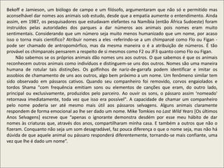 Bekoff e Jamieson, um biólogo de campo e um filósofo, argumentaram que não só e permitido mas
aconselhável dar nomes aos animais sob estudo, desde que a empatia aumente o entendimento. Ainda
assim, em 1987, os pesquisadores que estudavam elefantes na Namíbia (então África Sudoeste) foram
instruídos pelas autoridades dos parques a dar números aos animais pois nomes eram muito
sentimentais. Considerando que um número seja muito menos humanizado que um nome, por acaso
isso o torna mais cientifico? Atribuir nomes a eles -referindo-se a um chimpanzé como Flo ou Figan -
pode ser chamado de antropomórfico, mas da mesma maneira o é a atribuição de números. É tão
provável os chimpanzés pensarem a respeito de si mesmos como F2 ou JF3 quanto como Flo ou Figan.
Não sabemos se os próprios animais dão nomes uns aos outros. O que sabemos é que os animais
reconhecem outros animais como indivíduos e distinguem-se uns dos outros. Nomes são uma maneira
humana de rotular tais distinções. Os golfinhos de nariz-de-garrafa podem identificar e imitar os
assobios de chamamento de uns aos outros, algo bem próximo a um nome. Um fenômeno similar tem
sido observado em pássaros cativos. Quando seu companheiro foi removido, corvos engaiolados e
tordos Shama "com frequência emitiam sons ou elementos de canções que eram, do outro lado,
principal ou exclusivamente, produzidos pelo parceiro. Ao ouvir os sons, o pássaro assim ‘nomeado'
retornava imediatamente, toda vez que isso era possível". A capacidade de chamar um companheiro
pelo nome poderia ser até mesmo mais útil aos pássaros selvagens. Alguns animais claramente
respondem de forma emocional ao lhe ser dado um nome. Mike Tomkies no Last Wild Years [Os últimos
Anos Selvagens] escreve que “apenas o ignorante demonstra desdém por esse meu hábito de dar
nomes às criaturas que, através dos anos, compartilharam minha casa. E também a outros que não o
fizeram. Conquanto não seja um som desagradável, faz pouca diferença o que o nome seja, mas não há
dúvida de que aquele animal ou pássaro responderá diferentemente, tornando-se mais confiante, uma
vez que lhe é dado um nome”.
 