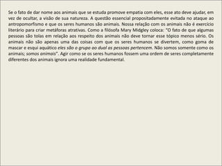 Se o fato de dar nome aos animais que se estuda promove empatia com eles, esse ato deve ajudar, em
vez de ocultar, a visão de sua natureza. A questão essencial propositadamente evitada no ataque ao
antropomorfismo e que os seres humanos são animais. Nossa relação com os animais não é exercício
literário para criar metáforas atrativas. Como a filósofa Mary Midgley coloca: “O fato de que algumas
pessoas são tolas em relação aos respeito dos animais não deve tornar esse tópico menos sério. Os
animais não são apenas uma das coisas com que os seres humanos se divertem, como goma de
mascar e esqui aquático eles são o grupo ao dual as pessoas pertencem. Não somos somente como os
animais; somos animais". Agir como se os seres humanos fossem uma ordem de seres completamente
diferentes dos animais ignora uma realidade fundamental.
 