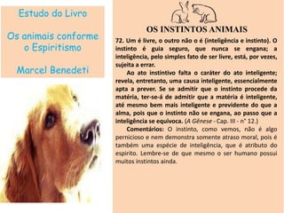 Estudo do Livro
Os animais conforme
o Espiritismo
Marcel Benedeti
OS INSTINTOS ANIMAIS
72. Um é livre, o outro não o é (inteligência e instinto). O
instinto é guia seguro, que nunca se engana; a
inteligência, pelo simples fato de ser livre, está, por vezes,
sujeita a errar.
Ao ato instintivo falta o caráter do ato inteligente;
revela, entretanto, uma causa inteligente, essencialmente
apta a prever. Se se admitir que o instinto procede da
matéria, ter-se-á de admitir que a matéria é inteligente,
até mesmo bem mais inteligente e previdente do que a
alma, pois que o instinto não se engana, ao passo que a
inteligência se equivoca. (A Gênese - Cap. III - n° 12.)
Comentários: O instinto, como vemos, não é algo
pernicioso e nem demonstra somente atraso moral, pois é
também uma espécie de inteligência, que é atributo do
espirito. Lembre-se de que mesmo o ser humano possui
muitos instintos ainda.
 