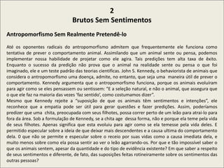.
2
Brutos Sem Sentimentos
Antropomorfismo Sem Realmente Pretendê-lo
Até os oponentes radicais do antropomorfismo admitem que frequentemente ele funciona como
tentativa de prever o comportamento animal. Assimilando que um animal sente ou pensa, podemos
implementar nossa habilidade de projetar como ele agira. Tais predições tem alta taxa de êxito.
Enquanto o sucesso da predição não prova que o animal na realidade sente ou pensa o que foi
imaginado, ele e um teste padrão das teorias cientificas. John S. Kennedy, o behaviorista de animais que
considera o antropomorfismo uma doença, admite, no entanto, que seja uma maneira útil de prever o
comportamento. Kennedy argumenta que o antropomorfismo funciona, porque os animais evoluíram
para agir como se eles pensassem ou sentissem: "E a seleção natural, e não o animal, que assegura que
o que ele faz na maioria das vezes ‘faz sentido’, como costumamos dizer”.
Mesmo que Kennedy rejeite a “suposição de que os animais têm sentimentos e intenções”, ele
reconhece que a empatia pode ser útil para gerar questões e fazer predições. Assim, poderíamos
predizer que uma chita, preocupada com seus filhotes, possa correr perto de um leão para atrai-lo para
fora da área. Sob a formulação de Kennedy, se a chita age dessa forma, não e porque ela teme pela vida
de seus filhotes. Apenas significa que esta evoluiu para agir como se ela temesse pela vida deles. E
permitido especular sobre a ideia de que deixar mais descendentes e a causa ultima do comportamento
dela. 0 que não se permite e especular sobre o receio por suas vidas como a causa imediata dela, e
muito menos sobre como ela possa sentir ao ver o leão agarrando-os. Por que e tão impossível saber o
que os animais sentem, apesar da quantidade e do tipo de evidência existente? Em que saber a respeito
de seus sentimentos e diferente, de fato, das suposições feitas rotineiramente sobre os sentimentos das
outras pessoas?
 