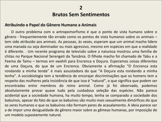 .
2
Brutos Sem Sentimentos
Atribuindo o Papel do Gênero Humano a Animais
O outro problema com o antropomorfismo é que o ponto de vista humano sobre o
gênero - frequentemente tão errado como os pontos de vista humanos sobre os animais –
tem sido atribuído aos animais. As pessoas, às vezes, esperam que um animal macho lidere
uma manada ou seja dominador ou mais agressivo, mesmo em espécies em que a realidade
é diferente. . Um recente programa de televisão sobre a natureza mostrou uma família de
chitas no Parque Nacional Serengeti da Tanzânia. O filhote macho foi chamado de Tabu e a
Feema de Tamu – termos em swahili para Encrenca e Doçura. Esperamos coisas diferentes
de uma Doçura, do que de um Encrenca. Obviamente a afirmação “O Encrenca esta
rondando a minha tenda” é mais assustadora do que "A Doçura esta rondando a minha
tenha". A sociobiologia tem a tendência de encorajar discriminações que os homens tem a
respeito das mulheres pela insistência de que isso é "natural", o que significa que podem ser
encontradas entre membros do reino animal. Como já foi observado, podemos
absolutamente provar quase tudo pela cuidadosa seleção das espécies. Não parece
acidental que a sociedade humana, ha muito tempo, tenha se comparado a sociedade dos
babuínos, apesar do fato de que os babuínos são muito mais sexualmente dimórficos do que
os seres humanos e que os babuínos não formam pares de acasalamento. A ideia parece ser
a de impor uma desigualdade de gênero maior sobre as gêmeas humanas, por imposição de
um modelo supostamente natural.
 