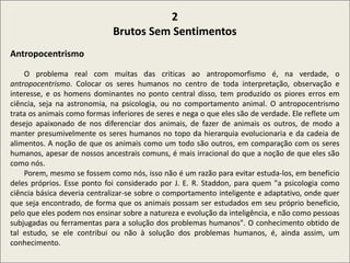 .
2
Brutos Sem Sentimentos
Antropocentrismo
O problema real com muitas das criticas ao antropomorfismo é, na verdade, o
antropocentrismo. Colocar os seres humanos no centro de toda interpretação, observação e
interesse, e os homens dominantes no ponto central disso, tem produzido os piores erros em
ciência, seja na astronomia, na psicologia, ou no comportamento animal. O antropocentrismo
trata os animais como formas inferiores de seres e nega o que eles são de verdade. Ele reflete um
desejo apaixonado de nos diferenciar dos animais, de fazer de animais os outros, de modo a
manter presumivelmente os seres humanos no topo da hierarquia evolucionaria e da cadeia de
alimentos. A noção de que os animais como um todo são outros, em comparação com os seres
humanos, apesar de nossos ancestrais comuns, é mais irracional do que a noção de que eles são
como nós.
Porem, mesmo se fossem como nós, isso não é um razão para evitar estuda-los, em beneficio
deles próprios. Esse ponto foi considerado por J. E. R. Staddon, para quem "a psicologia como
ciência básica deveria centralizar-se sobre o comportamento inteligente e adaptativo, onde quer
que seja encontrado, de forma que os animais possam ser estudados em seu próprio beneficio,
pelo que eles podem nos ensinar sobre a natureza e evolução da inteligência, e não como pessoas
subjugadas ou ferramentas para a solução dos problemas humanos". O conhecimento obtido de
tal estudo, se ele contribui ou não à solução dos problemas humanos, é, ainda assim, um
conhecimento.
 