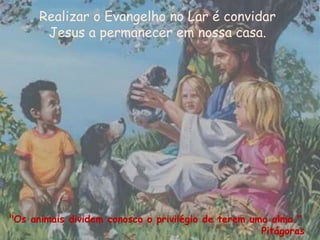 Realizar o Evangelho no Lar é convidar
Jesus a permanecer em nossa casa.
"Os animais dividem conosco o privilégio de terem uma alma."
Pitágoras
 
