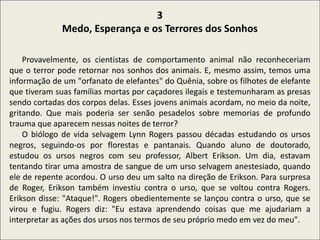 .
3
Medo, Esperança e os Terrores dos Sonhos
Provavelmente, os cientistas de comportamento animal não reconheceriam
que o terror pode retornar nos sonhos dos animais. E, mesmo assim, temos uma
informação de um "orfanato de elefantes" do Quênia, sobre os filhotes de elefante
que tiveram suas famílias mortas por caçadores ilegais e testemunharam as presas
sendo cortadas dos corpos delas. Esses jovens animais acordam, no meio da noite,
gritando. Que mais poderia ser senão pesadelos sobre memorias de profundo
trauma que aparecem nessas noites de terror?
O biólogo de vida selvagem Lynn Rogers passou décadas estudando os ursos
negros, seguindo-os por florestas e pantanais. Quando aluno de doutorado,
estudou os ursos negros com seu professor, Albert Erikson. Um dia, estavam
tentando tirar uma amostra de sangue de um urso selvagem anestesiado, quando
ele de repente acordou. O urso deu um salto na direção de Erikson. Para surpresa
de Roger, Erikson também investiu contra o urso, que se voltou contra Rogers.
Erikson disse: "Ataque!". Rogers obedientemente se lançou contra o urso, que se
virou e fugiu. Rogers diz: "Eu estava aprendendo coisas que me ajudariam a
interpretar as ações dos ursos nos termos de seu próprio medo em vez do meu".
 